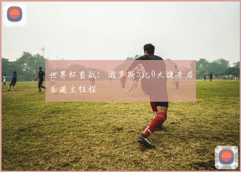 世界杯首战：俄罗斯5比0大捷开启东道主征程