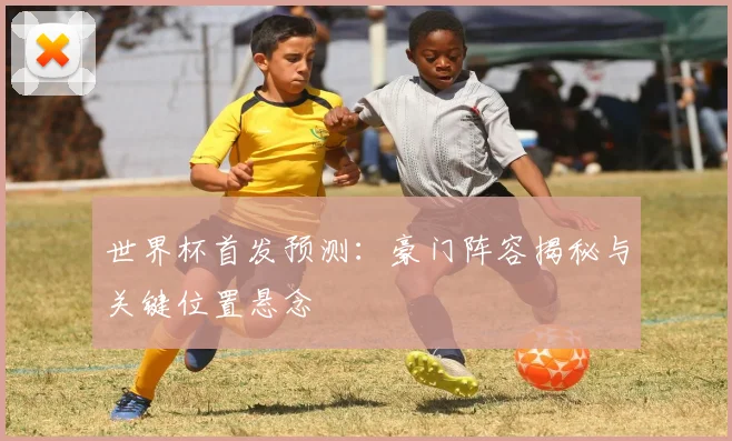 世界杯首发预测：豪门阵容揭秘与关键位置悬念