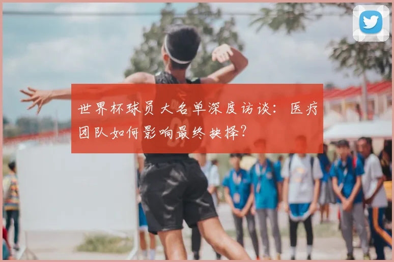 世界杯球员大名单深度访谈：医疗团队如何影响最终抉择？