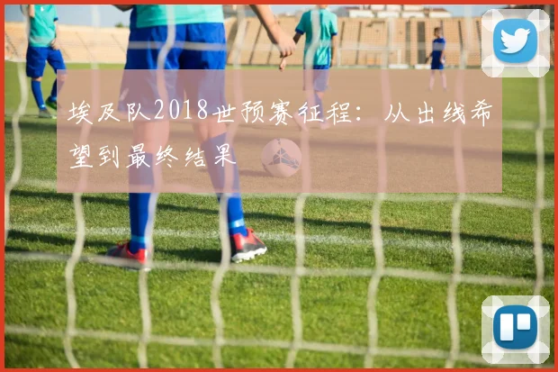 埃及队2018世预赛征程：从出线希望到最终结果