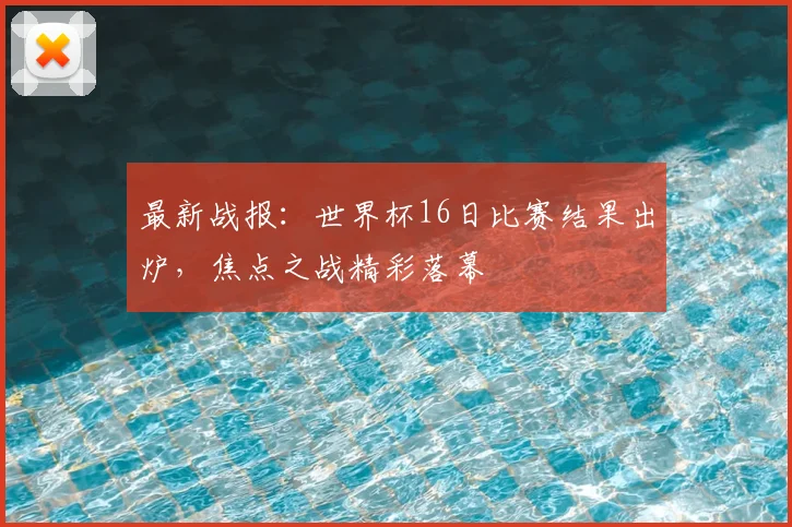 最新战报：世界杯16日比赛结果出炉，焦点之战精彩落幕