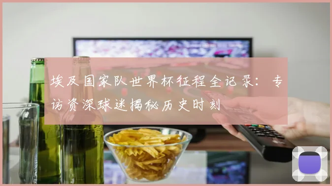 埃及国家队世界杯征程全记录：专访资深球迷揭秘历史时刻