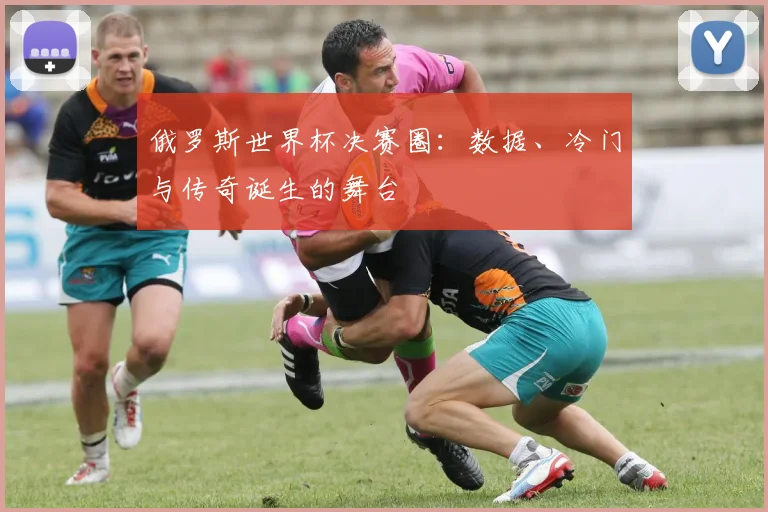 俄罗斯世界杯决赛圈:数据、冷门与传奇诞生的舞台