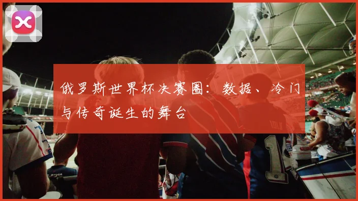 俄罗斯世界杯决赛圈:数据、冷门与传奇诞生的舞台