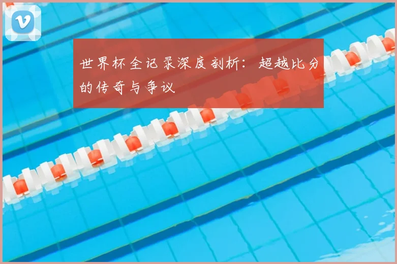 世界杯全记录深度剖析:超越比分的传奇与争议