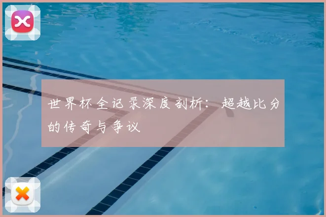 世界杯全记录深度剖析:超越比分的传奇与争议