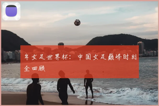 年女足世界杯：中国女足巅峰时刻全回顾