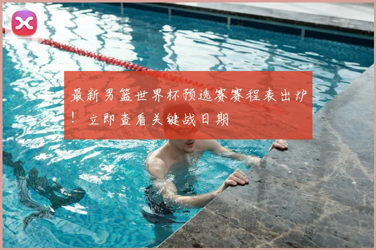最新男篮世界杯预选赛赛程表出炉！立即查看关键战日期