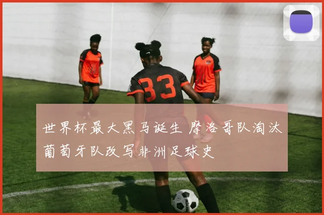世界杯最大黑马诞生 摩洛哥队淘汰葡萄牙队改写非洲足球史
